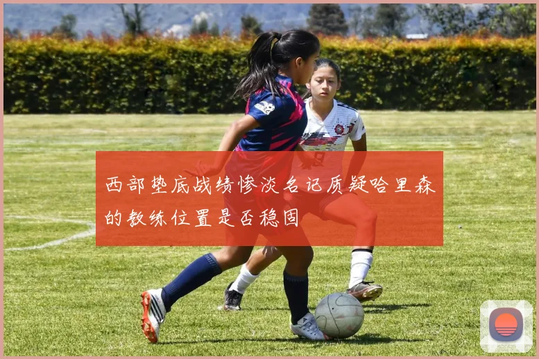 西部垫底战绩惨淡名记质疑哈里森的教练位置是否稳固