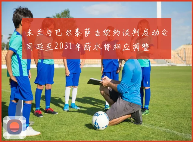 米兰与巴尔泰萨吉续约谈判启动合同延至2031年薪水将相应调整