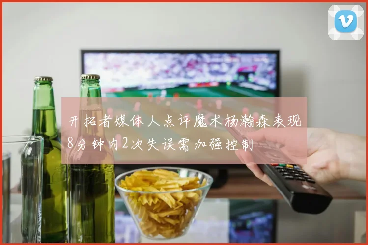 开拓者媒体人点评魔术杨瀚森表现8分钟内2次失误需加强控制