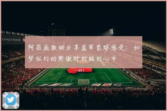 阿昌庞激动分享蓝军首球感受：如梦似幻的骄傲时刻铭刻心中