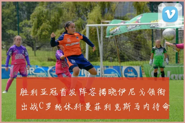 胜利亚冠首发阵容揭晓伊尼戈领衔出战C罗轮休科曼菲利克斯马内待命