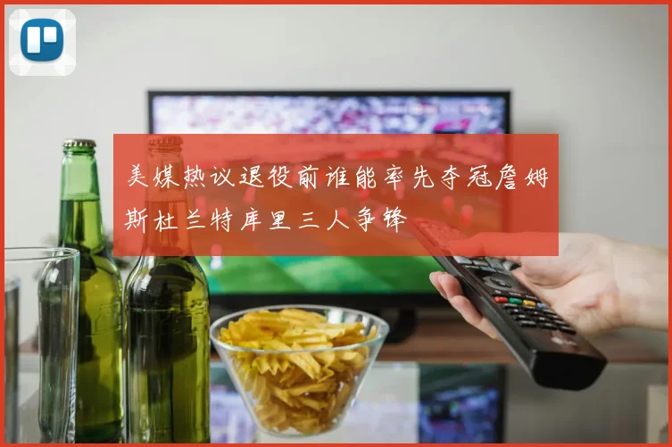 美媒热议退役前谁能率先夺冠詹姆斯杜兰特库里三人争锋