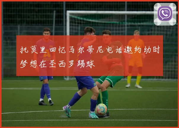 托莫里回忆马尔蒂尼电话邀约幼时梦想在圣西罗踢球