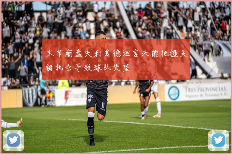 末节崩盘失利基德坦言未能把握关键机会导致球队失望