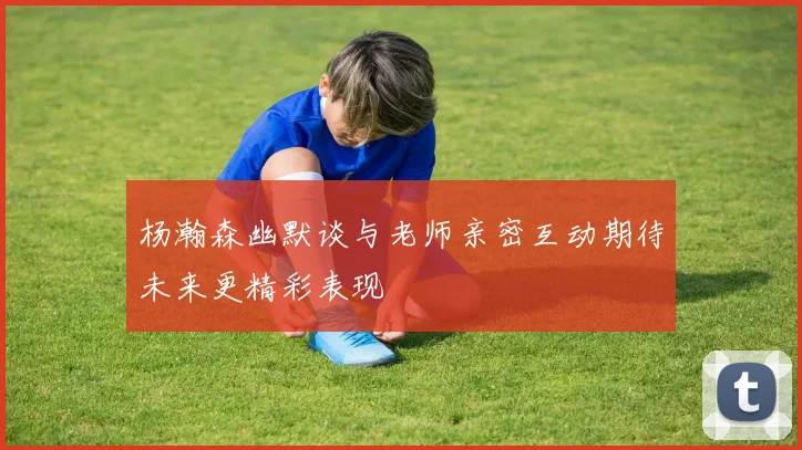 杨瀚森幽默谈与老师亲密互动期待未来更精彩表现