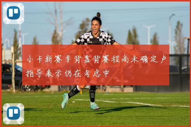 小卡新赛季背靠背赛程尚未确定卢指导表示仍在考虑中