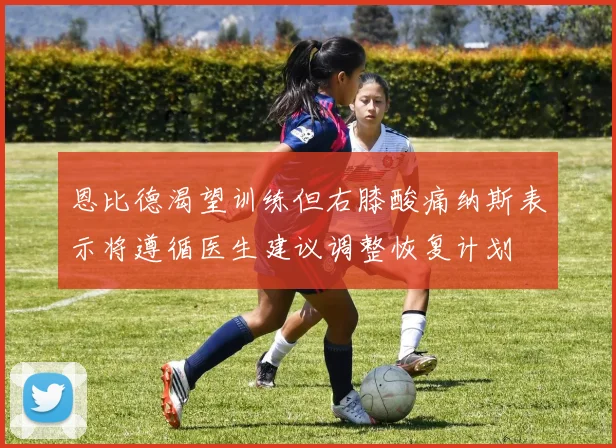 恩比德渴望训练但右膝酸痛纳斯表示将遵循医生建议调整恢复计划