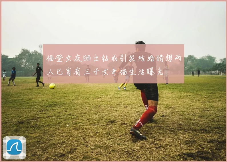 福登女友晒出钻戒引发结婚猜想两人已育有三子女幸福生活曝光