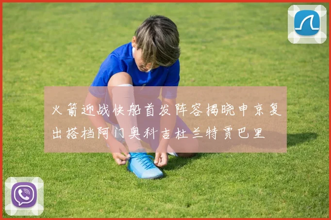 火箭迎战快船首发阵容揭晓申京复出搭档阿门奥科吉杜兰特贾巴里