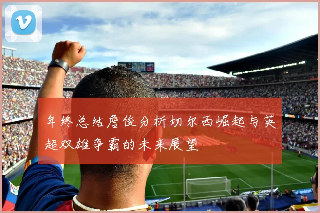 年终总结詹俊分析切尔西崛起与英超双雄争霸的未来展望