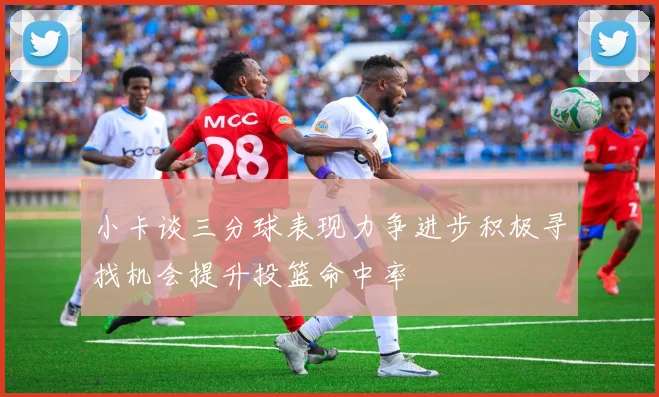 小卡谈三分球表现力争进步积极寻找机会提升投篮命中率