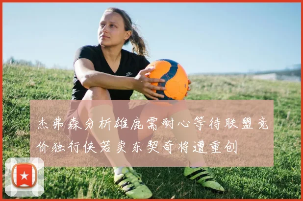 杰弗森分析雄鹿需耐心等待联盟竞价独行侠若卖东契奇将遭重创