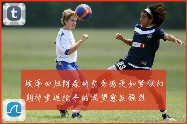 埃泽回归阿森纳首秀感受如梦似幻期待重返枪手的渴望愈发强烈