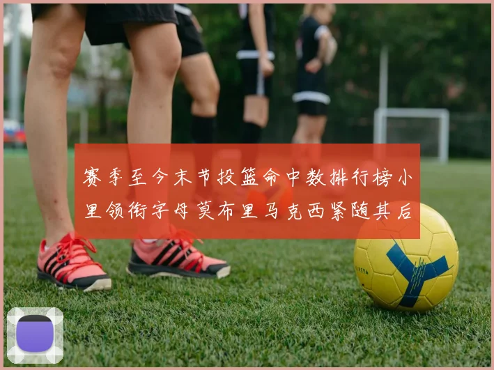 赛季至今末节投篮命中数排行榜小里领衔字母莫布里马克西紧随其后
