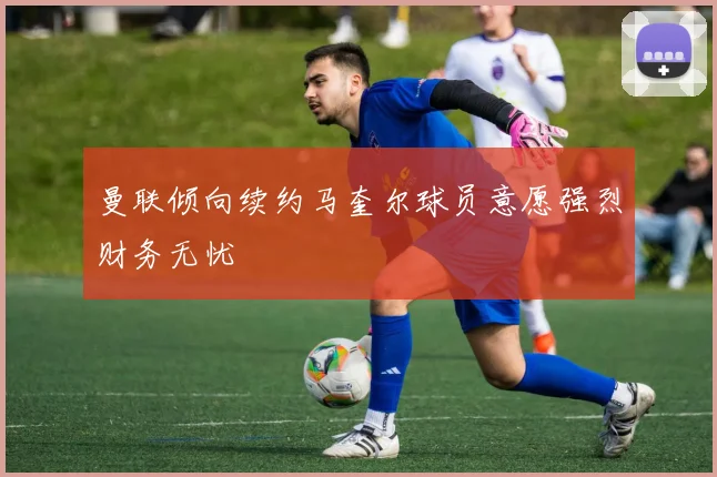 曼联倾向续约马奎尔球员意愿强烈财务无忧