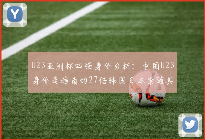 U23亚洲杯四强身价分析：中国U23身价是越南的27倍韩国日本紧随其后
