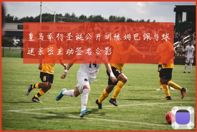 皇马举行圣诞公开训练姆巴佩与球迷亲密互动签名合影
