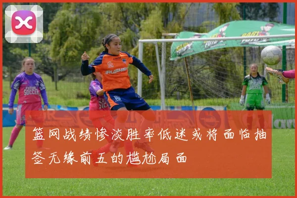 篮网战绩惨淡胜率低迷或将面临抽签无缘前五的尴尬局面