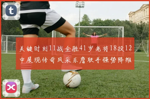关键时刻11战全胜41岁老将18投12中展现传奇风采东詹联手强势降维打击