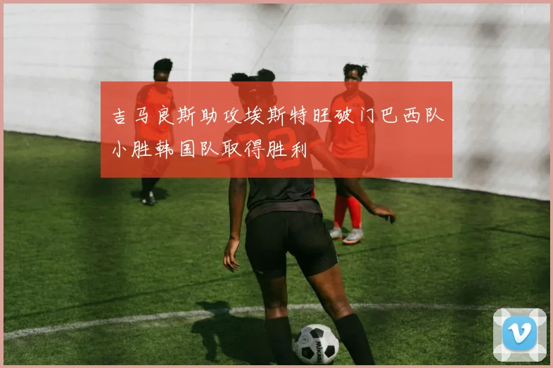 吉马良斯助攻埃斯特旺破门巴西队小胜韩国队取得胜利