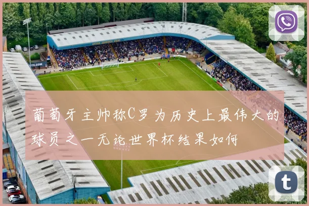 葡萄牙主帅称C罗为历史上最伟大的球员之一无论世界杯结果如何