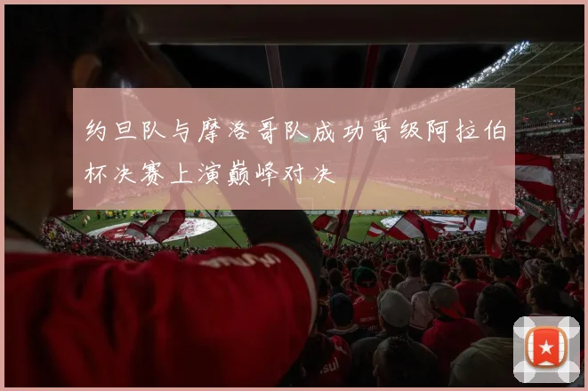 约旦队与摩洛哥队成功晋级阿拉伯杯决赛上演巅峰对决