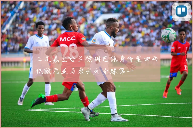 三足鼎立哈兰德姆巴佩身价重回两亿欧元亚马尔并列全球第一