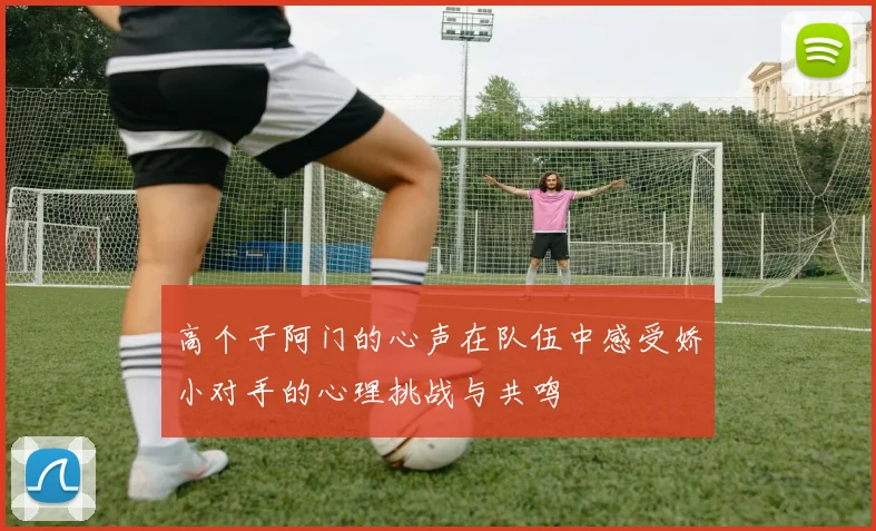 高个子阿门的心声在队伍中感受娇小对手的心理挑战与共鸣