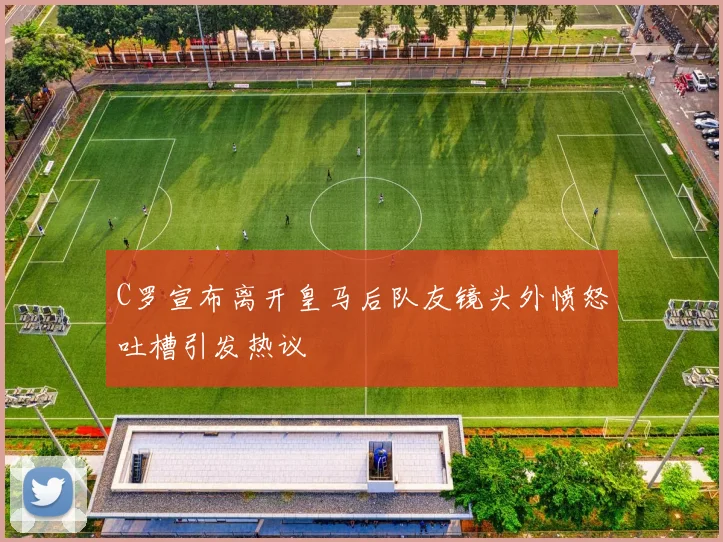 C罗宣布离开皇马后队友镜头外愤怒吐槽引发热议