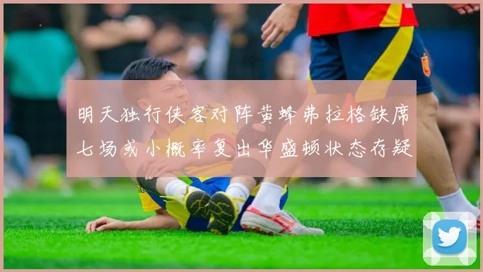 明天独行侠客对阵黄蜂弗拉格缺席七场或小概率复出华盛顿状态存疑