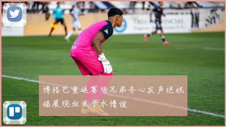 博格巴重返赛场兄弟齐心发声送祝福展现血浓于水情谊
