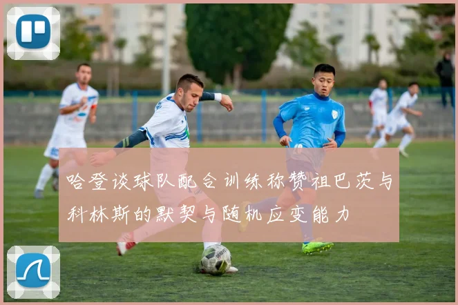 哈登谈球队配合训练称赞祖巴茨与科林斯的默契与随机应变能力
