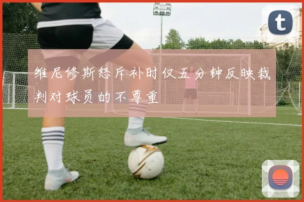 维尼修斯怒斥补时仅五分钟反映裁判对球员的不尊重
