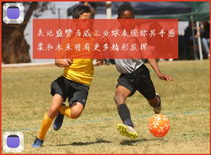 美记盛赞马威三分球表现称其手感柔和未来将有更多精彩发挥