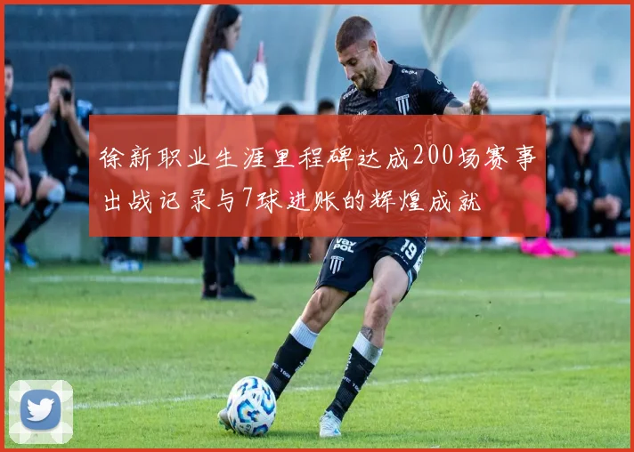徐新职业生涯里程碑达成200场赛事出战记录与7球进账的辉煌成就