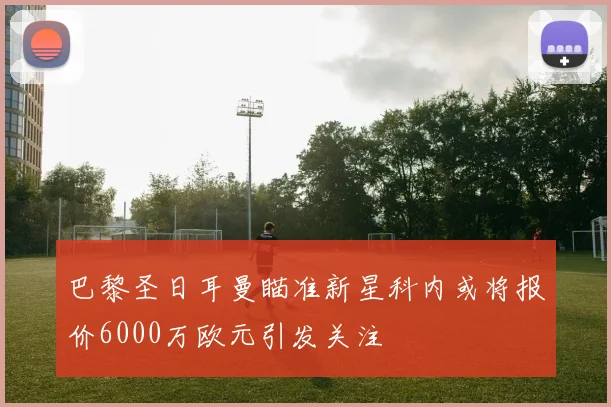 巴黎圣日耳曼瞄准新星科内或将报价6000万欧元引发关注